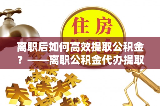 燕郊离职后如何高效提取公积金？——离职公积金代办提取全流程解析