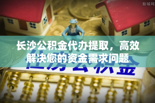 燕郊长沙公积金代办提取，高效解决您的资金需求问题