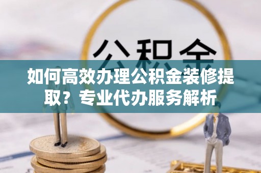 燕郊如何高效办理公积金装修提取？专业代办服务解析