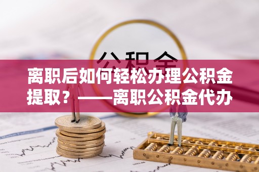 燕郊离职后如何轻松办理公积金提取？——离职公积金代办提取服务详解