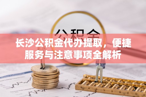 燕郊长沙公积金代办提取，便捷服务与注意事项全解析