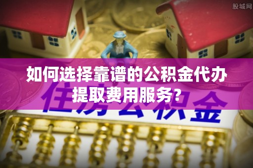 燕郊如何选择靠谱的公积金代办提取费用服务？