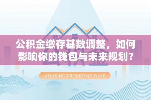 燕郊公积金缴存基数调整，如何影响你的钱包与未来规划？