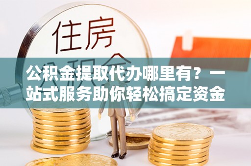 燕郊公积金提取代办哪里有？一站式服务助你轻松搞定资金难题