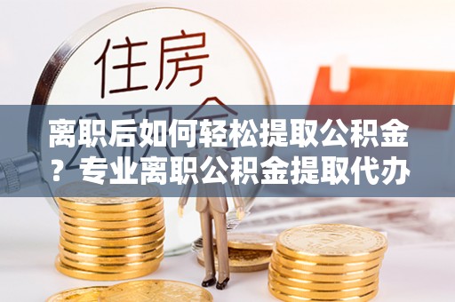 燕郊离职后如何轻松提取公积金？专业离职公积金提取代办服务指南