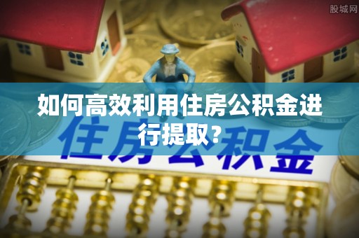 燕郊如何高效利用住房公积金进行提取？